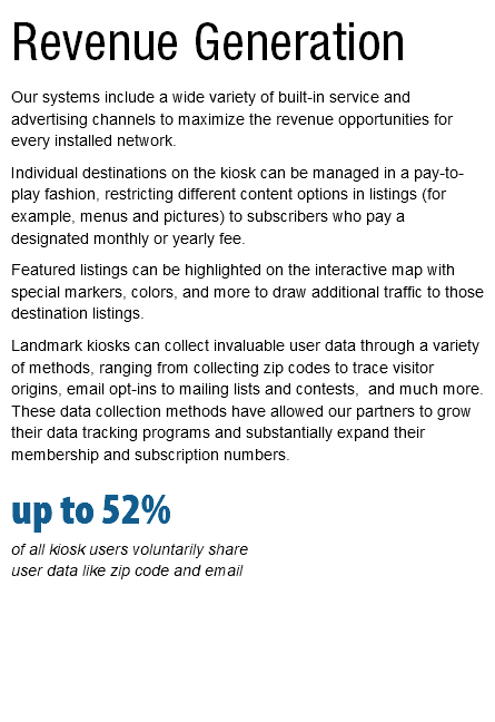 Revenue Generation Our systems include a wide variety of built-in service and advertising channels to maximize the revenue opportunities for every installed network. Individual destinations on the kiosk can be managed in a pay-to-play fashion, restricting different content options in listings (for example, menus and pictures) to subscribers who pay a designated monthly or yearly fee. Featured listings can be highlighted on the interactive map with special markers, colors, and more to draw additional traffic to those destination listings. Landmark kiosks can collect invaluable user data through a variety of methods, ranging from collecting zip codes to trace visitor origins, email opt-ins to mailing lists and contests, and much more. These data collection methods have allowed our partners to grow their data tracking programs and substantially expand their membership and subscription numbers. up to 52%  of all kiosk users voluntarily share  user data like zip code and email