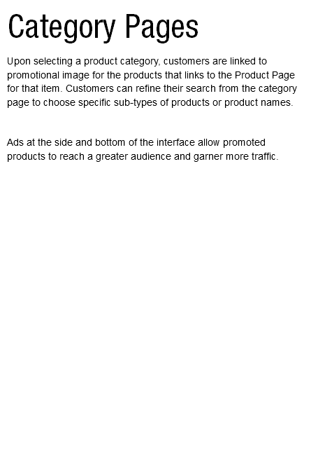 Category Pages Upon selecting a product category, customers are linked to promotional image for the products that links to the Product Page for that item. Customers can refine their search from the category page to choose specific sub-types of products or product names. Ads at the side and bottom of the interface allow promoted products to reach a greater audience and garner more traffic.   