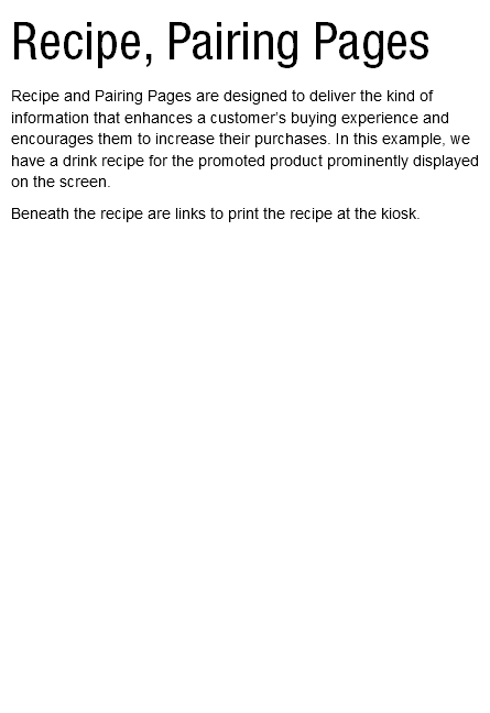 Recipe, Pairing Pages Recipe and Pairing Pages are designed to deliver the kind of information that enhances a customer’s buying experience and encourages them to increase their purchases. In this example, we have a drink recipe for the promoted product prominently displayed on the screen. Beneath the recipe are links to print the recipe at the kiosk. 