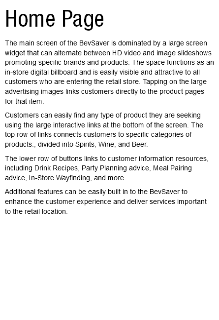 Home Page The main screen of the BevSaver is dominated by a large screen widget that can alternate between HD video and image slideshows promoting specific brands and products. The space functions as an in-store digital billboard and is easily visible and attractive to all customers who are entering the retail store. Tapping on the large advertising images links customers directly to the product pages for that item. Customers can easily find any type of product they are seeking using the large interactive links at the bottom of the screen. The top row of links connects customers to specific categories of products:, divided into Spirits, Wine, and Beer. The lower row of buttons links to customer information resources, including Drink Recipes, Party Planning advice, Meal Pairing advice, In-Store Wayfinding, and more. Additional features can be easily built in to the BevSaver to enhance the customer experience and deliver services important to the retail location. 