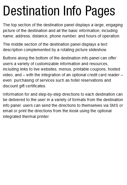 Destination Info Pages The top section of the destination panel displays a large, engaging picture of the destination and all the basic information, including name, address, distance, phone number, and hours of operation. The middle section of the destination panel displays a text description complemented by a rotating picture slideshow. Buttons along the bottom of the destination info panel can offer users a variety of customizable information and resources, including links to live websites, menus, printable coupons, hosted video, and – with the integration of an optional credit card reader – even purchasing of services such as hotel reservations and discount gift certificates. Information for and step-by-step directions to each destination can be delivered to the user in a variety of formats from the destination info panel: users can send the directions to themselves via SMS or email or print the directions from the kiosk using the optional integrated thermal printer. 