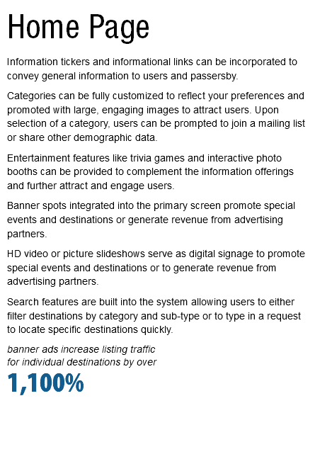 Home Page Information tickers and informational links can be incorporated to convey general information to users and passersby. Categories can be fully customized to reflect your preferences and promoted with large, engaging images to attract users. Upon selection of a category, users can be prompted to join a mailing list or share other demographic data. Entertainment features like trivia games and interactive photo booths can be provided to complement the information offerings and further attract and engage users. Banner spots integrated into the primary screen promote special events and destinations or generate revenue from advertising partners. HD video or picture slideshows serve as digital signage to promote special events and destinations or to generate revenue from advertising partners. Search features are built into the system allowing users to either filter destinations by category and sub-type or to type in a request to locate specific destinations quickly. banner ads increase listing traffic  for individual destinations by over 1,100% 