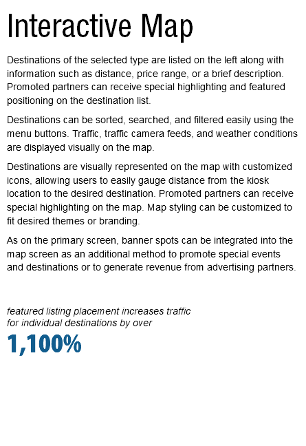 Interactive Map Destinations of the selected type are listed on the left along with information such as distance, price range, or a brief description. Promoted partners can receive special highlighting and featured positioning on the destination list. Destinations can be sorted, searched, and filtered easily using the menu buttons. Traffic, traffic camera feeds, and weather conditions are displayed visually on the map. Destinations are visually represented on the map with customized icons, allowing users to easily gauge distance from the kiosk location to the desired destination. Promoted partners can receive special highlighting on the map. Map styling can be customized to fit desired themes or branding. As on the primary screen, banner spots can be integrated into the map screen as an additional method to promote special events and destinations or to generate revenue from advertising partners. featured listing placement increases traffic  for individual destinations by over 1,100%   